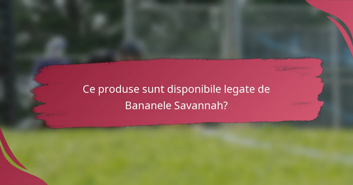 Ce produse sunt disponibile legate de Bananele Savannah?